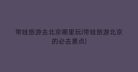 带娃旅游去北京哪里玩(带娃旅游北京的必去景点)