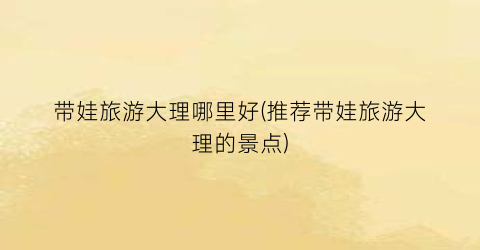 带娃旅游大理哪里好(推荐带娃旅游大理的景点)
