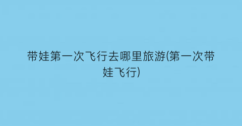 带娃第一次飞行去哪里旅游(第一次带娃飞行)