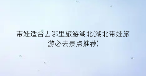带娃适合去哪里旅游湖北(湖北带娃旅游必去景点推荐)