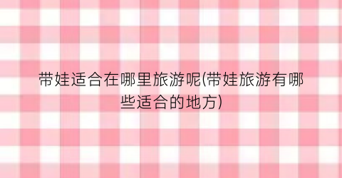 带娃适合在哪里旅游呢(带娃旅游有哪些适合的地方)