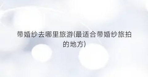 带婚纱去哪里旅游(最适合带婚纱旅拍的地方)
