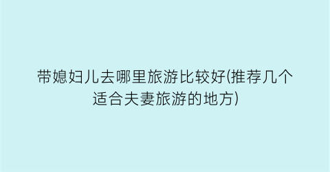 带媳妇儿去哪里旅游比较好(推荐几个适合夫妻旅游的地方)