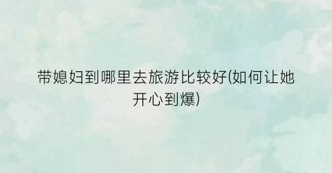 带媳妇到哪里去旅游比较好(如何让她开心到爆)