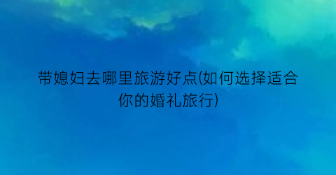 带媳妇去哪里旅游好点(如何选择适合你的婚礼旅行)