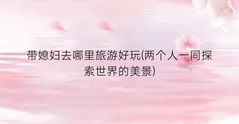 带媳妇去哪里旅游好玩(两个人一同探索世界的美景)