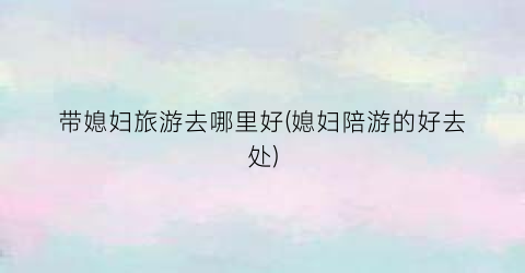 带媳妇旅游去哪里好(媳妇陪游的好去处)