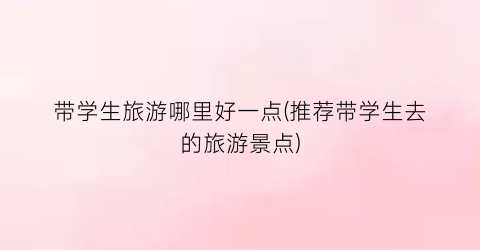 带学生旅游哪里好一点(推荐带学生去的旅游景点)
