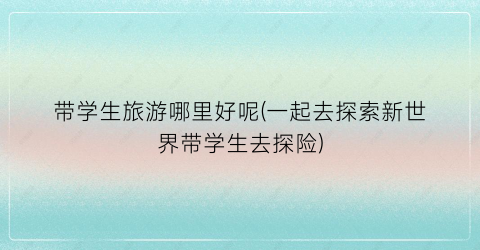 带学生旅游哪里好呢(一起去探索新世界带学生去探险)