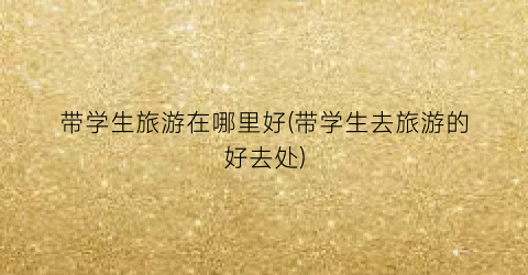 带学生旅游在哪里好(带学生去旅游的好去处)