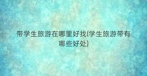 带学生旅游在哪里好找(学生旅游带有哪些好处)