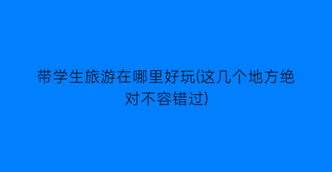带学生旅游在哪里好玩(这几个地方绝对不容错过)
