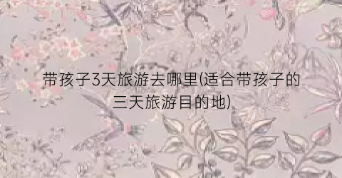 带孩子3天旅游去哪里(适合带孩子的三天旅游目的地)