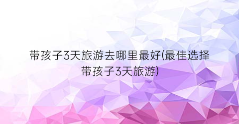 带孩子3天旅游去哪里最好(最佳选择带孩子3天旅游)
