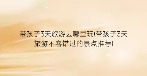 带孩子3天旅游去哪里玩(带孩子3天旅游不容错过的景点推荐)