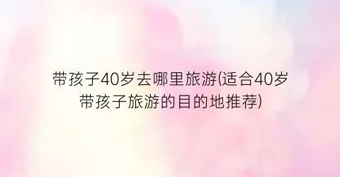 带孩子40岁去哪里旅游(适合40岁带孩子旅游的目的地推荐)
