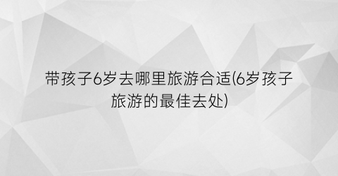 带孩子6岁去哪里旅游合适(6岁孩子旅游的最佳去处)
