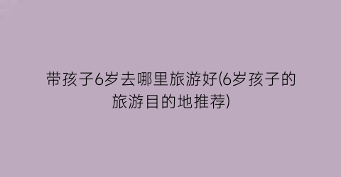 带孩子6岁去哪里旅游好(6岁孩子的旅游目的地推荐)