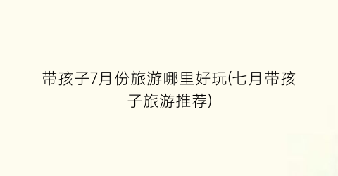 带孩子7月份旅游哪里好玩(七月带孩子旅游推荐)