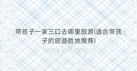 带孩子一家三口去哪里旅游(适合带孩子的旅游胜地推荐)