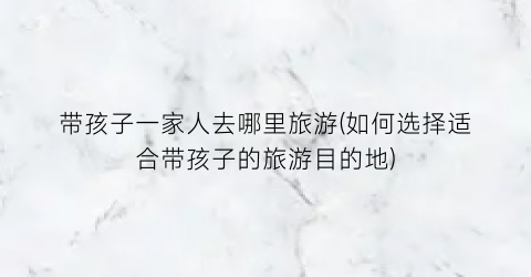 带孩子一家人去哪里旅游(如何选择适合带孩子的旅游目的地)