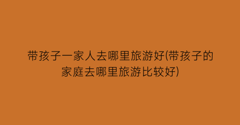 带孩子一家人去哪里旅游好(带孩子的家庭去哪里旅游比较好)