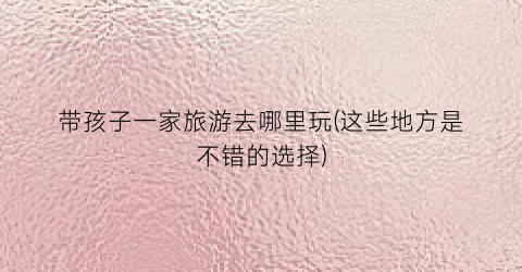 带孩子一家旅游去哪里玩(这些地方是不错的选择)