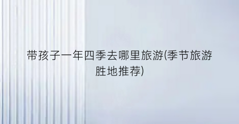 带孩子一年四季去哪里旅游(季节旅游胜地推荐)
