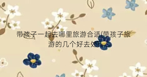 带孩子一起去哪里旅游合适(带孩子旅游的几个好去处)