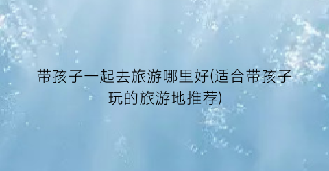 带孩子一起去旅游哪里好(适合带孩子玩的旅游地推荐)