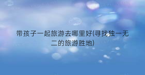 带孩子一起旅游去哪里好(寻找独一无二的旅游胜地)
