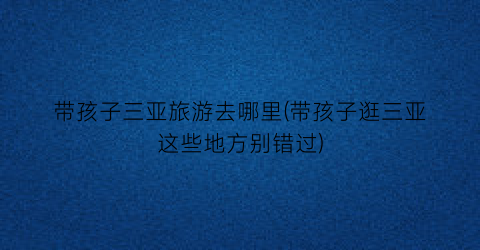 带孩子三亚旅游去哪里(带孩子逛三亚这些地方别错过)