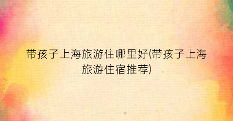带孩子上海旅游住哪里好(带孩子上海旅游住宿推荐)