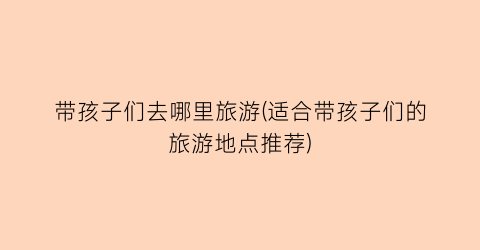 带孩子们去哪里旅游(适合带孩子们的旅游地点推荐)