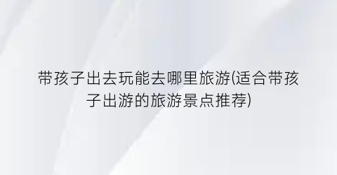 带孩子出去玩能去哪里旅游(适合带孩子出游的旅游景点推荐)