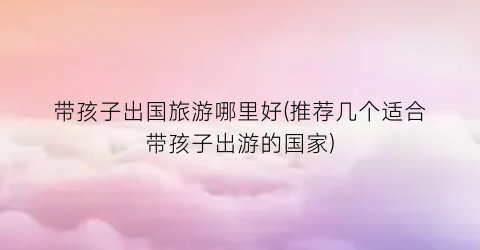 带孩子出国旅游哪里好(推荐几个适合带孩子出游的国家)