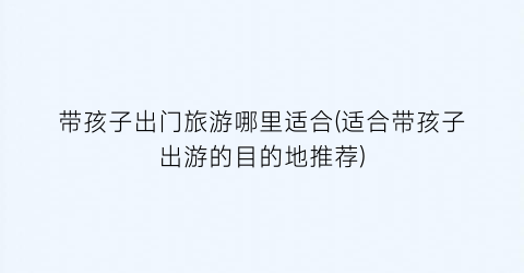 带孩子出门旅游哪里适合(适合带孩子出游的目的地推荐)