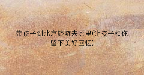 带孩子到北京旅游去哪里(让孩子和你留下美好回忆)