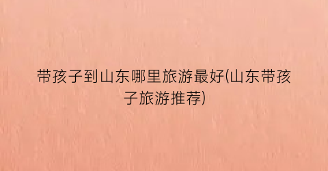带孩子到山东哪里旅游最好(山东带孩子旅游推荐)