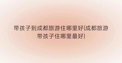 带孩子到成都旅游住哪里好(成都旅游带孩子住哪里最好)