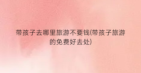 带孩子去哪里旅游不要钱(带孩子旅游的免费好去处)