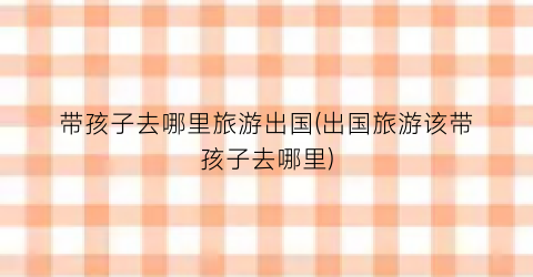 带孩子去哪里旅游出国(出国旅游该带孩子去哪里)