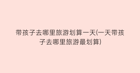 带孩子去哪里旅游划算一天(一天带孩子去哪里旅游最划算)