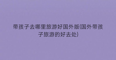 带孩子去哪里旅游好国外版(国外带孩子旅游的好去处)