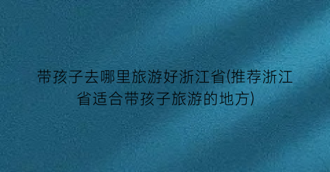 带孩子去哪里旅游好浙江省(推荐浙江省适合带孩子旅游的地方)