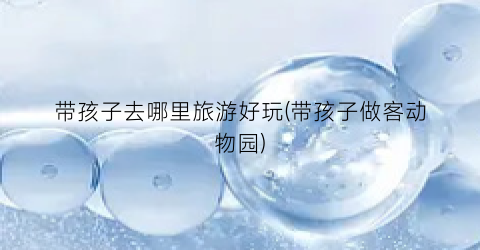 带孩子去哪里旅游好玩(带孩子做客动物园)