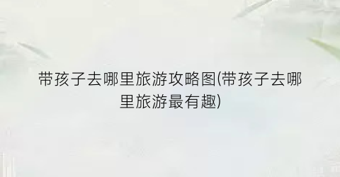 带孩子去哪里旅游攻略图(带孩子去哪里旅游最有趣)
