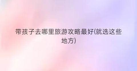 带孩子去哪里旅游攻略最好(就选这些地方)