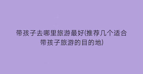 带孩子去哪里旅游最好(推荐几个适合带孩子旅游的目的地)