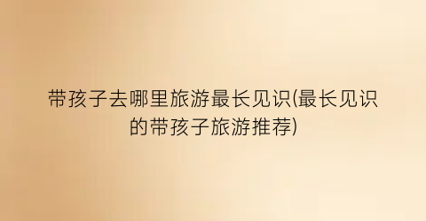 带孩子去哪里旅游最长见识(最长见识的带孩子旅游推荐)